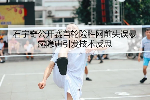 石宇奇公开赛首轮险胜网前失误暴露隐患引发技术反思
