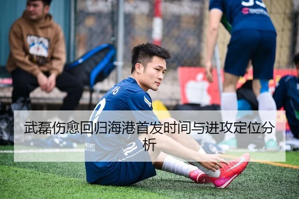 武磊伤愈回归海港首发时间与进攻定位分析